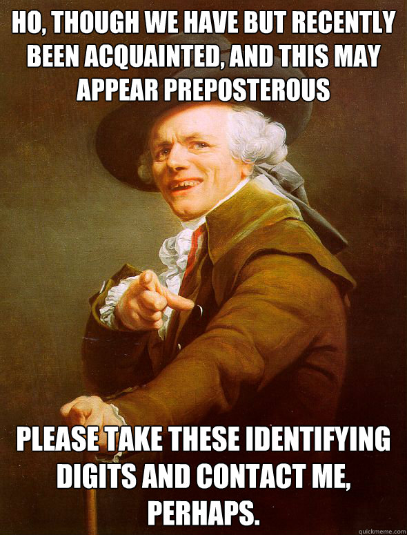 Ho, though we have but recently been acquainted, and this may appear preposterous please take these identifying digits and contact me, perhaps.  Joseph Ducreux