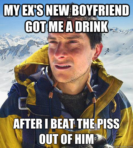 my ex's new boyfriend got me a drink after i beat the piss out of him  Bear Grylls