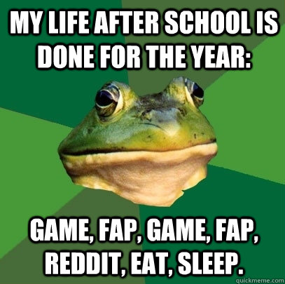 My life after school is done for the year:  Game, Fap, Game, Fap, Reddit, Eat, Sleep. - My life after school is done for the year:  Game, Fap, Game, Fap, Reddit, Eat, Sleep.  Foul Bachelor Frog