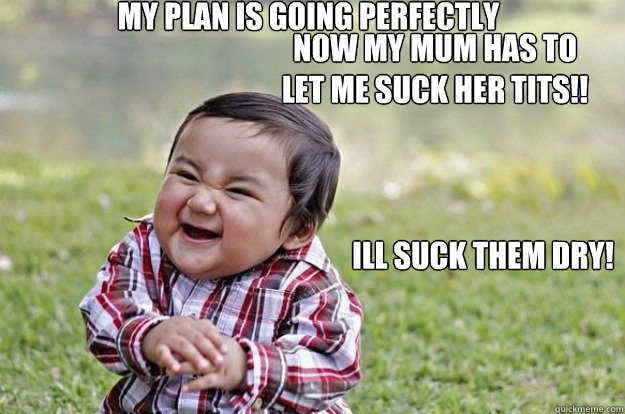 my plan is going perfectly  now my mum has to let me suck her tits!! ill suck them dry!  Evil Toddler