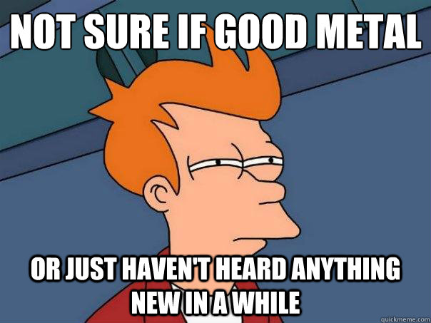 Not sure if good metal or just haven't heard anything new in a while  Futurama Fry