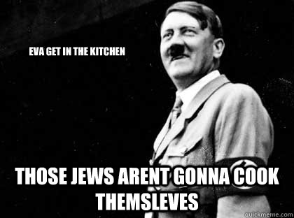                         eva get in the kitchen those jews arent gonna cook themsleves  Good guy hitler