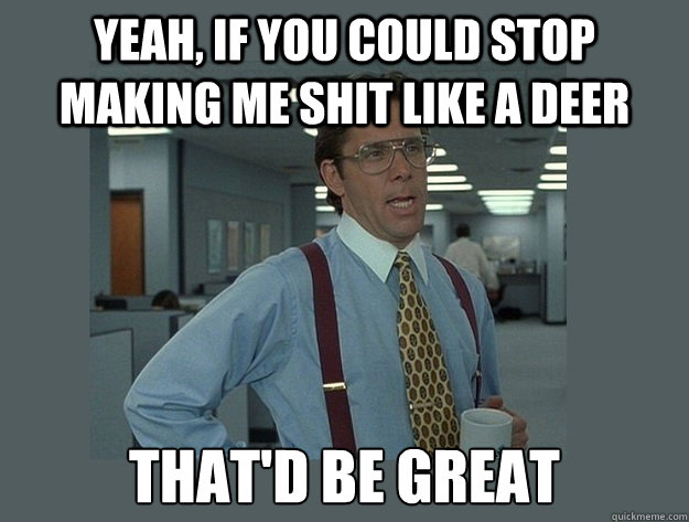 Yeah, if you could stop making me shit like a deer That'd be great  Office Space Lumbergh