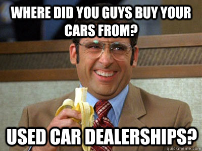 where did you guys buy your cars from? used car dealerships? - where did you guys buy your cars from? used car dealerships?  Brick Tamland