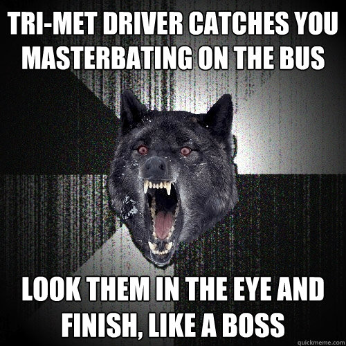 tri-met driver catches you 
masterbating on the bus look them in the eye and 
finish, like a boss  Insanity Wolf