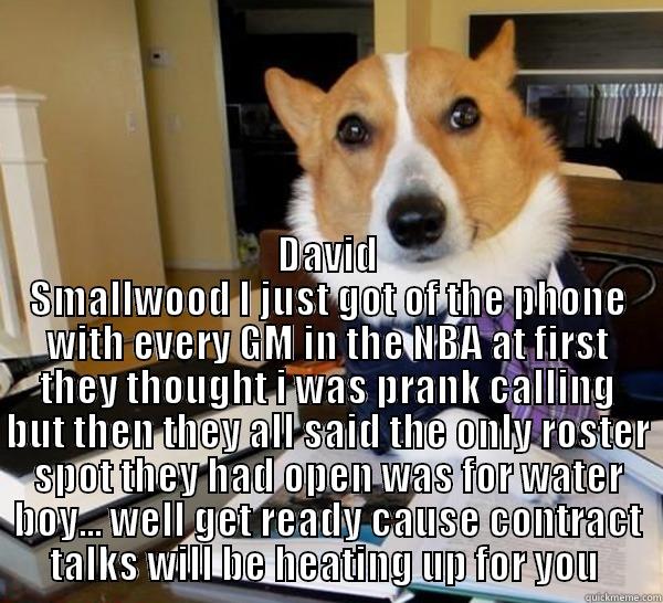  DAVID SMALLWOOD I JUST GOT OF THE PHONE WITH EVERY GM IN THE NBA AT FIRST THEY THOUGHT I WAS PRANK CALLING BUT THEN THEY ALL SAID THE ONLY ROSTER SPOT THEY HAD OPEN WAS FOR WATER BOY... WELL GET READY CAUSE CONTRACT TALKS WILL BE HEATING UP FOR YOU  Lawyer Dog