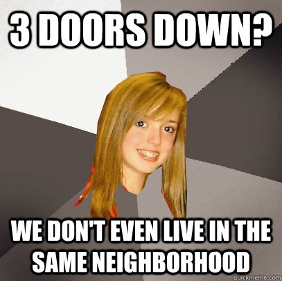 3 doors down? We don't even live in the same neighborhood  Musically Oblivious 8th Grader