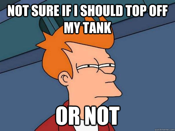 Not sure if i should top off my tank or not  Futurama Fry