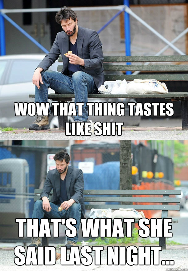 Wow that thing tastes like shit That's what she said last night...  Sad Keanu