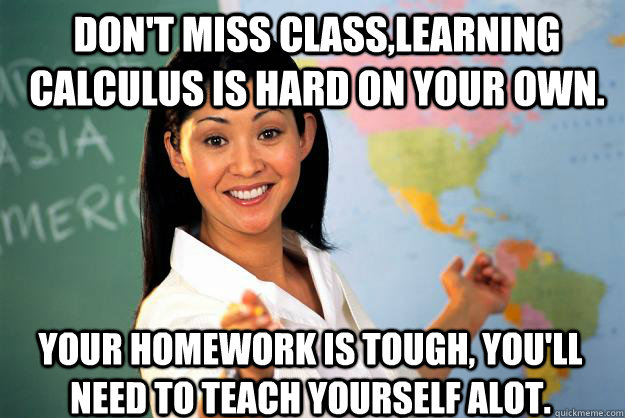 Don't miss class,learning Calculus is hard on your own. Your homework is tough, you'll need to teach yourself alot.  Unhelpful High School Teacher