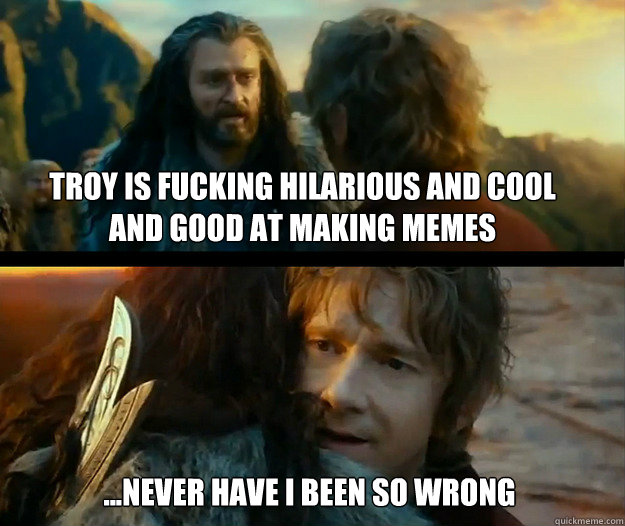 troy is fucking hilarious and cool and good at making memes ...Never have I been so wrong  Sudden Change of Heart Thorin