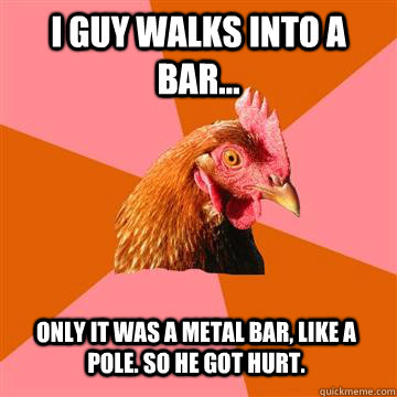 i guy walks into a bar... only it was a metal bar, like a pole. so he got hurt. - i guy walks into a bar... only it was a metal bar, like a pole. so he got hurt.  Anti-Joke Chicken