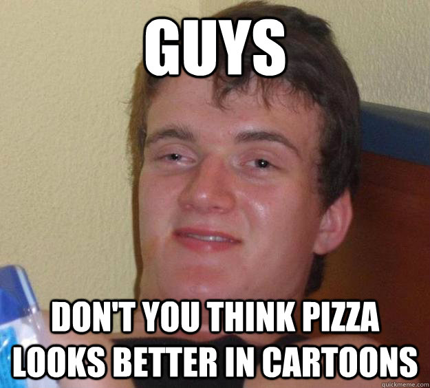 GUYS DON'T YOU THINK PIZZA LOOKS BETTER IN CARTOONS  10 Guy