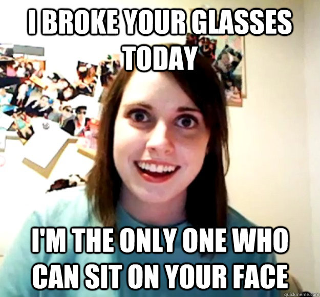 I broke your glasses today I'm the only one who can sit on your face  
