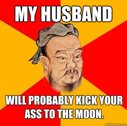 my husband will probably kick your ass to the moon. - my husband will probably kick your ass to the moon.  Confucius says