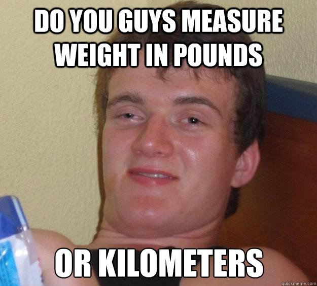 Do you guys measure weight in pounds or kilometers  10 Guy