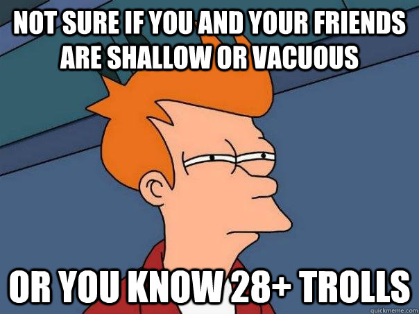 Not sure if you and your friends are shallow or vacuous Or you know 28+ trolls  Futurama Fry