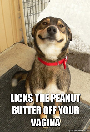 LICKS THE PEANUT BUTTER OFF YOUR VAGINA arn't funny Caption 3 goes here  Good Dog Greg