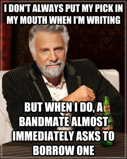 I don't always put my pick in my mouth when I'm writing But when I do, a bandmate almost immediately asks to borrow one  The Most Interesting Man In The World