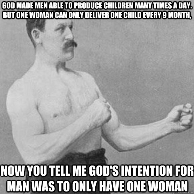 God made men able to produce children many times a day. But one woman can only deliver one child every 9 month,  Now you tell me God's intention for man was to only have one woman - God made men able to produce children many times a day. But one woman can only deliver one child every 9 month,  Now you tell me God's intention for man was to only have one woman  overly manly man