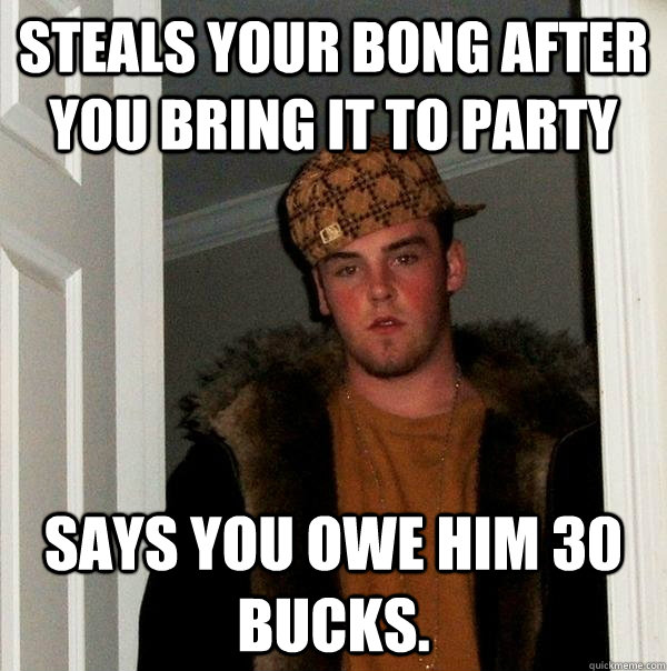 steals your bong after you bring it to party says you owe him 30 bucks.  - steals your bong after you bring it to party says you owe him 30 bucks.   Scumbag Steve