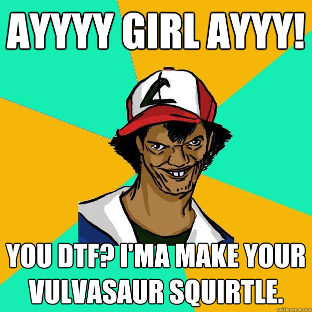 Ayyyy girl ayyy! You dtf? I'ma make your Vulvasaur squirtle.  Ash Pedreiro