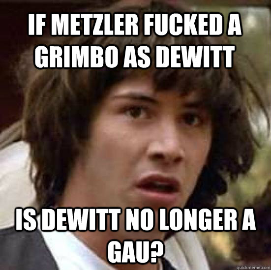 if metzler fucked a grimbo as dewitt is dewitt no longer a gau?  conspiracy keanu