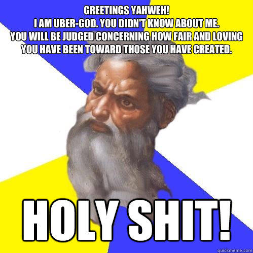 Greetings Yahweh!
I am uber-god. you didn't know about me.
you will be judged concerning how fair and loving you have been toward those you have created. holy shit! - Greetings Yahweh!
I am uber-god. you didn't know about me.
you will be judged concerning how fair and loving you have been toward those you have created. holy shit!  Advice God