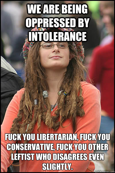 We Are Being oppressed by intolerance Fuck you libertarian, fuck you conservative, fuck you other leftist who disagrees even slightly.  College Liberal