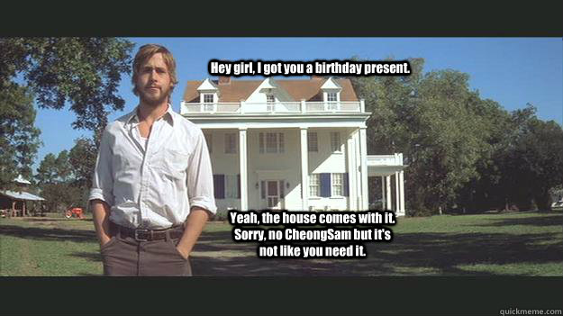 Hey girl, I got you a birthday present. Yeah, the house comes with it. Sorry, no CheongSam but it's not like you need it.  - Hey girl, I got you a birthday present. Yeah, the house comes with it. Sorry, no CheongSam but it's not like you need it.   Ryan Gosling