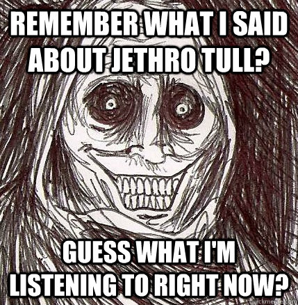 REMEMBER WHAT I SAID ABOUT JETHRO TULL? GUESS WHAT I'M LISTENING TO RIGHT NOW?  Horrifying Houseguest