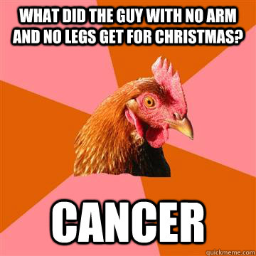 What did the guy with no arm and no legs get for Christmas? cancer  Anti-Joke Chicken