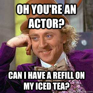 oh you're an actor? Can i have a refill on my iced tea?   Condescending Wonka