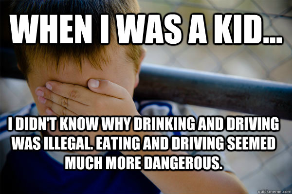 WHEN I WAS A KID... I didn't know why drinking and driving was illegal. Eating and driving seemed much more dangerous.  Confession kid