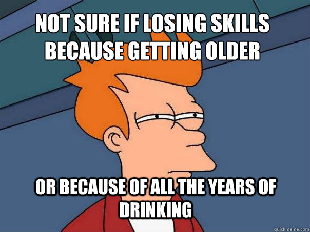 not sure if losing skills because getting older or because of all the years of drinking  Futurama Fry