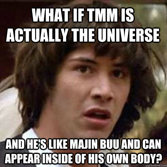 What if TMM is actually the universe And he's like Majin Buu and can appear inside of his own body?  conspiracy keanu