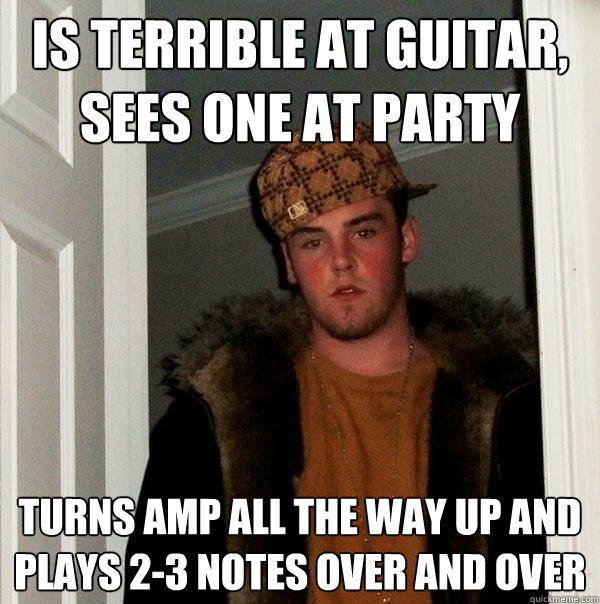 Is terrible at guitar,
sees one at party Turns amp all the way up and plays 2-3 notes over and over - Is terrible at guitar,
sees one at party Turns amp all the way up and plays 2-3 notes over and over  Scumbag Steve