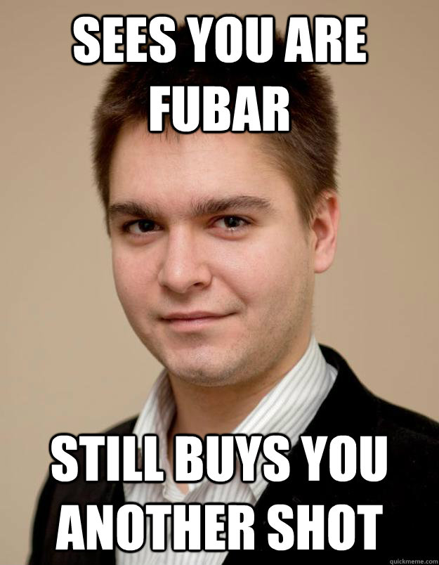 sees you are fubar still buys you another shot - sees you are fubar still buys you another shot  Zlomyselny Maros