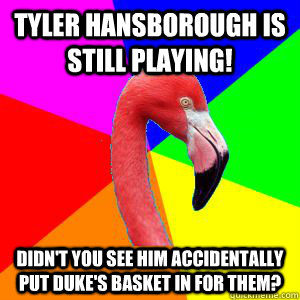 Tyler Hansborough is still playing! Didn't you see him accidentally put Duke's basket in for them?  