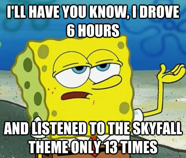 I'll have you know, I drove 6 hours And listened to the Skyfall theme only 13 times  Tough Spongebob