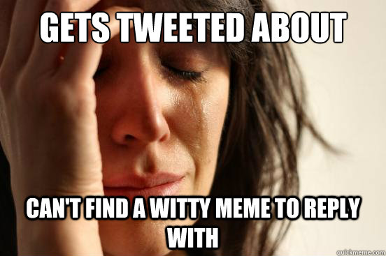 Gets tweeted about CAn't find a witty meme to reply with  First World Problems