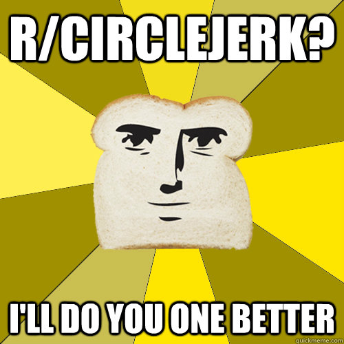 r/circlejerk? i'll do you one better  Breadfriend