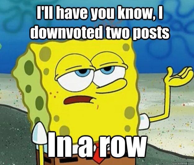 I'll have you know, I downvoted two posts In a row  How tough am I