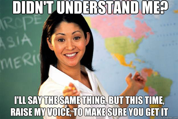 Didn't understand me? I'll say the same thing, but this time, raise my voice, to make sure you get it  Unhelpful High School Teacher