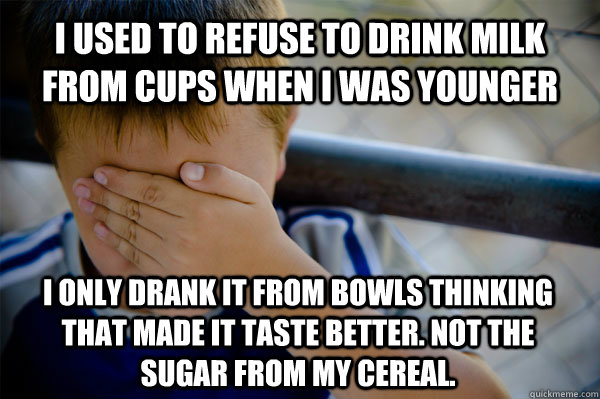 I used to refuse to drink milk from cups when I was younger  i only drank it from bowls thinking that made it taste better. not the sugar from my cereal.  Confession kid