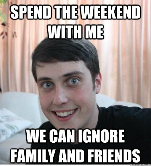 SPEND THE WEEKEND WITH ME WE CAN IGNORE FAMILY AND FRIENDS   Overly Attached Boyfriend