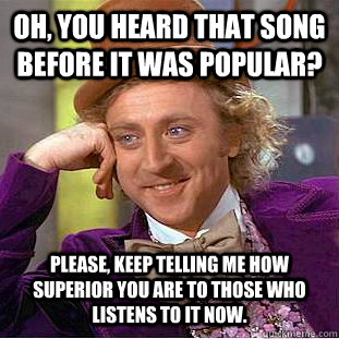 Oh, you heard that song before it was popular? Please, keep telling me how superior you are to those who listens to it now.  Condescending Wonka