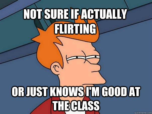 not sure if actually flirting or just knows I'm good at the class  Futurama Fry