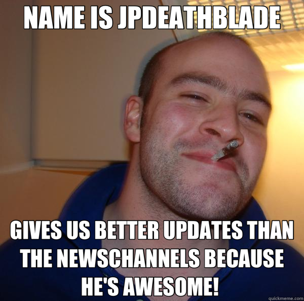 NAME IS JPDEATHBLADE GIVES US BETTER UPDATES THAN THE NEWSCHANNELS BECAUSE HE'S AWESOME!   Good Guy Greg 