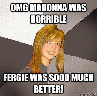 OMG Madonna was horrible Fergie was sooo much better!  Musically Oblivious 8th Grader